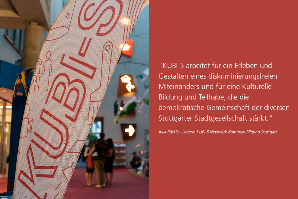 Weiße Fahne mit der Aufschrift "KUBI-S". Rechts auf rotem Hintergrund ein Zitat von Julia Bürkle (Leiterin von KUBI-S): "KUBI-S arbeitet für ein Erleben und Gestalten eines diskriminierungsfreien Miteinanders und für eine Kulturelle Bildung und Teilhabe, die die demokratische Gemeinschaft der diversen Stuttgarter Stadtgesellschaft stärkt."